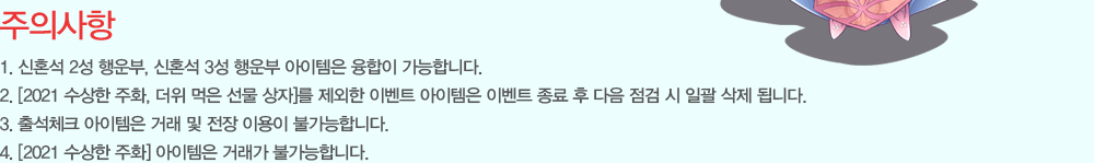 ���ǻ���
                1. ��ȥ�� 2�� ����, ��ȥ�� 3�� ���� �������� ������ �����մϴ�.
                2. [2021 ������ ��ȭ, ���� ���� ���� ����]�� ������ �̺�Ʈ �������� �̺�Ʈ ���� �� ���� ���� �� �ϰ� ���� �˴ϴ�.
                3. �⼮üũ �������� �ŷ� �� ���� �̿��� �Ұ����մϴ�.
                4. [2021 ������ ��ȭ] �������� �ŷ��� �Ұ����մϴ�.