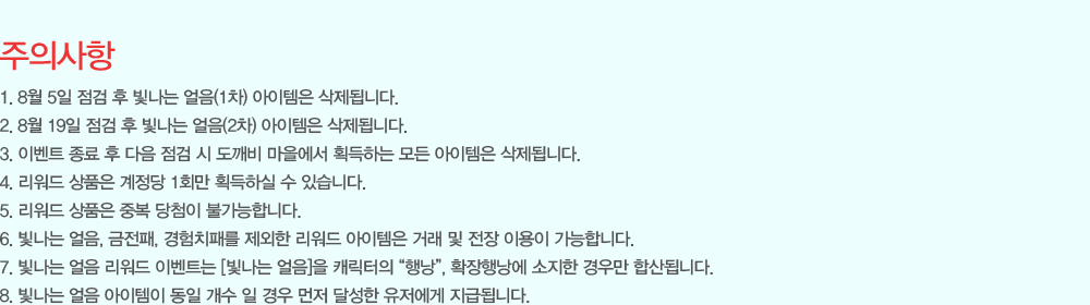 [���ǻ���]
                - 8�� 5�� ���� �� ������ ����(1��) �������� �����˴ϴ�.
                - 8�� 19�� ���� �� ������ ����(2��) �������� �����˴ϴ�.
                - �̺�Ʈ ���� �� ���� ���� �� ������ �������� ȹ���ϴ� ��� �������� �����˴ϴ�.
                - ������ ��ǰ�� ������ 1ȸ�� ȹ���Ͻ� �� �ֽ��ϴ�.
                - ������ ��ǰ�� �ߺ� ��÷�� �Ұ����մϴ�.
                - ������ ���� ������ ������ �������� �ŷ� �� ���� �̿��� �����մϴ�.
                - ������ ���� ������ �̺�Ʈ�� [������ ����]�� ĳ������ ���೶��, Ȯ���೶�� ������ ��츸 �ջ�˴ϴ�.
                - ������ ���� �������� ���� ���� �� ��� ���� �޼��� �������� ���޵˴ϴ�.