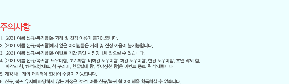 [���ǻ���]
                - [2021 ���� �ű�/������]�� �ŷ� �� ���� �̿��� �Ұ����մϴ�.
                - [2021 ���� �ű�/������]���� ���� �����۵��� �ŷ� �� ���� �̿��� �Ұ����մϴ�.
                - [2021 ���� �ű�/������]�� �̺�Ʈ �Ⱓ ���� ������ 1ȸ ������ �� �ֽ��ϴ�.
                - [2021 ���� �ű�/������, �������, �ʱ�ȭ��, ��ȭ�� �������, ȭ�� �������, ���� �������, ȣ�� �Ǽ� ��, �İ��� ��, �����ǻ�Ʈ, å �ٷ���, ȯ��Ż�� ��, �־���õ ��]�� �̺�Ʈ ���� �� �����˴ϴ�.
                - ���� �� 1���� ĳ���Ϳ� ���Ͽ� ������ �����մϴ�.
                - �ű�, ���� ������ �ش����� �ʴ� ������ 2021 ���� �ű�/���� �� �������� ȹ���Ͻ� �� �����ϴ�.