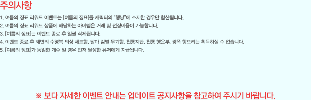 [���ǻ���]
                - ������ ¡ǥ ������ �̺�Ʈ�� [������ ¡ǥ]�� ĳ������ ���೶���� ������ ��츸 �ջ�˴ϴ�.
                - ������ ¡ǥ ������ ��ǰ�� �ش��ϴ� �������� �ŷ� �� �����̿��� �����մϴ�.
                - [������ ¡ǥ]�� �̺�Ʈ ���� �� �ϰ� �����˴ϴ�.
                - �̺�Ʈ ���� �� �غ��� ������ �ǻ� ��Ʈ��, �޸� ���� ������, õ������, õ�� ����, ���� �������� ȹ���Ͻ� �� �����ϴ�.
                - [������ ¡ǥ]�� ������ ���� �� ��� ���� �޼��� �������� ���޵˴ϴ�.
                �� ���� �ڼ��� �̺�Ʈ �ȳ��� ������Ʈ ���������� �����Ͽ� �ֽñ� �ٶ��ϴ�.