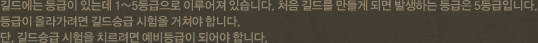 ±æµå¿¡´Â µî±ÞÀÌ Àִµ¥ 1~5µî±ÞÀ¸·Î ÀÌ·ç¾îÁ® ÀÖ½À´Ï´Ù. óÀ½ ±æµå¸¦ ¸¸µé°Ô µÇ¸é ¹ß»ýÇÏ´Â µî±ÞÀº 5µî±ÞÀÔ´Ï´Ù. µî±ÞÀÌ ¿Ã¶ó°¡·Á¸é ±æµå½Â±Þ ½ÃÇèÀ» °ÅÃÄ¾ß ÇÕ´Ï´Ù. ´Ü, ±æµå½Â±Þ ½ÃÇèÀ» Ä¡¸£·Á¸é ¿¹ºñµî±ÞÀÌ µÇ¾î¾ß ÇÕ´Ï´Ù.